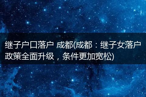 继子户口落户 成都(成都：继子女落户政策全面升级，条件更加宽松)