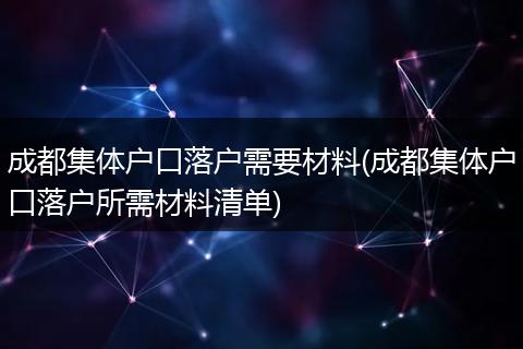 成都集体户口落户需要材料(成都集体户口落户所需材料清单)