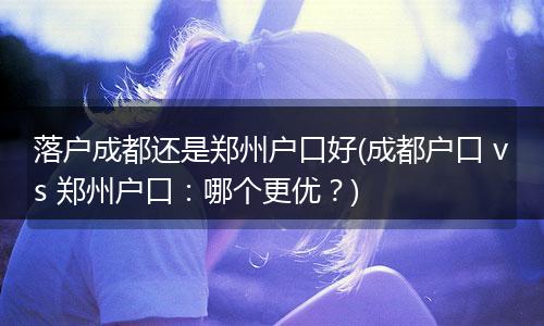 落户成都还是郑州户口好(成都户口 vs 郑州户口：哪个更优？)