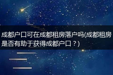 成都户口可在成都租房落户吗(成都租房是否有助于获得成都户口？)