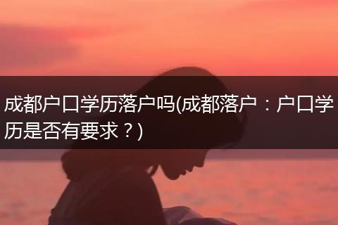 成都户口学历落户吗(成都落户：户口学历是否有要求？)