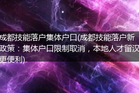 成都技能落户集体户口(成都技能落户新政策：集体户口限制取消，本地人才留汉更便利)