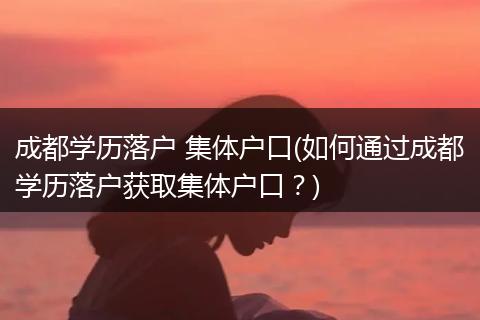 成都学历落户 集体户口(如何通过成都学历落户获取集体户口？)