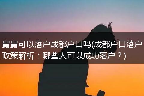 舅舅可以落户成都户口吗(成都户口落户政策解析：哪些人可以成功落户？)