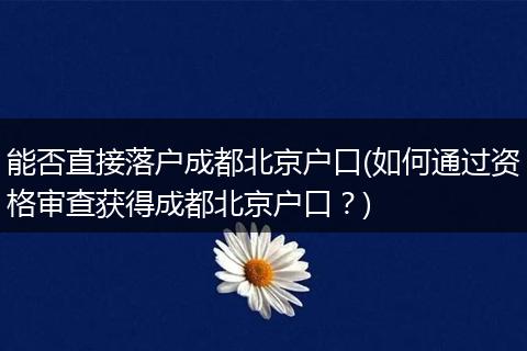 能否直接落户成都北京户口(如何通过资格审查获得成都北京户口？)