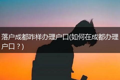 落户成都咋样办理户口(如何在成都办理户口？)