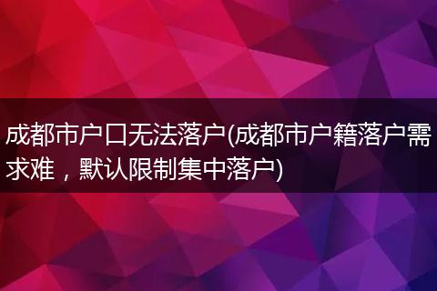 成都市户口无法落户(成都市户籍落户需求难，默认限制集中落户)