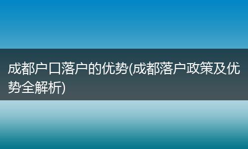 成都户口落户的优势(成都落户政策及优势全解析)
