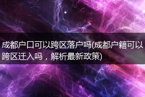 成都户口可以跨区落户吗(成都户籍可以跨区迁入吗，解析最新政策)