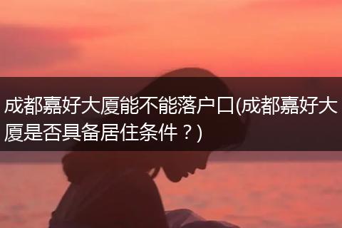 成都嘉好大厦能不能落户口(成都嘉好大厦是否具备居住条件？)