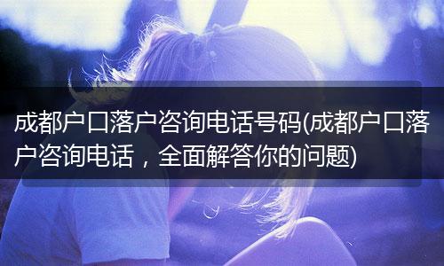 成都户口落户咨询电话号码(成都户口落户咨询电话，全面解答你的问题)