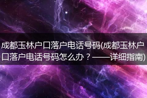 成都玉林户口落户电话号码(成都玉林户口落户电话号码怎么办？——详细指南)