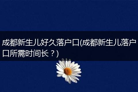 成都新生儿好久落户口(成都新生儿落户口所需时间长？)