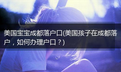 美国宝宝成都落户口(美国孩子在成都落户，如何办理户口？)