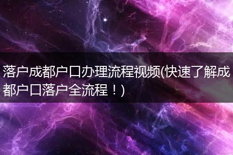 落户成都户口办理流程视频(快速了解成都户口落户全流程！)