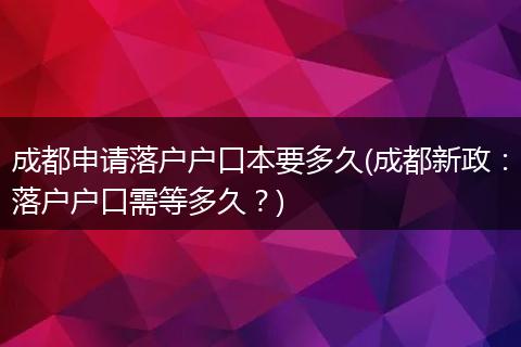成都申请落户户口本要多久(成都新政：落户户口需等多久？)