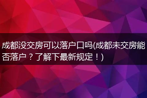 成都没交房可以落户口吗(成都未交房能否落户？了解下最新规定！)