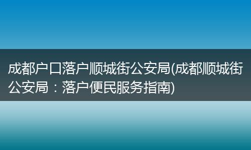 成都户口落户顺城街公安局(成都顺城街公安局：落户便民服务指南)