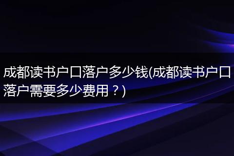 成都读书户口落户多少钱(成都读书户口落户需要多少费用？)