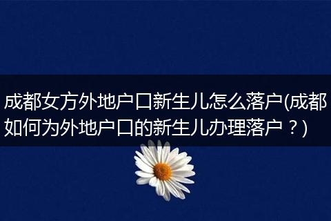 成都女方外地户口新生儿怎么落户(成都如何为外地户口的新生儿办理落户？)