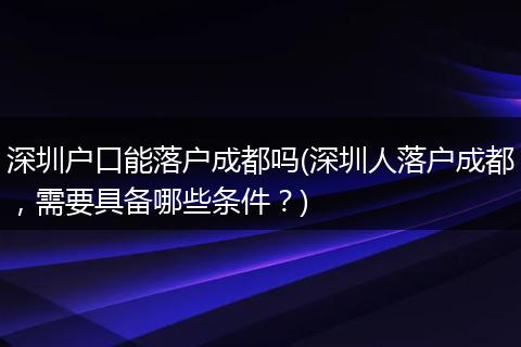 深圳户口能落户成都吗(深圳人落户成都，需要具备哪些条件？)