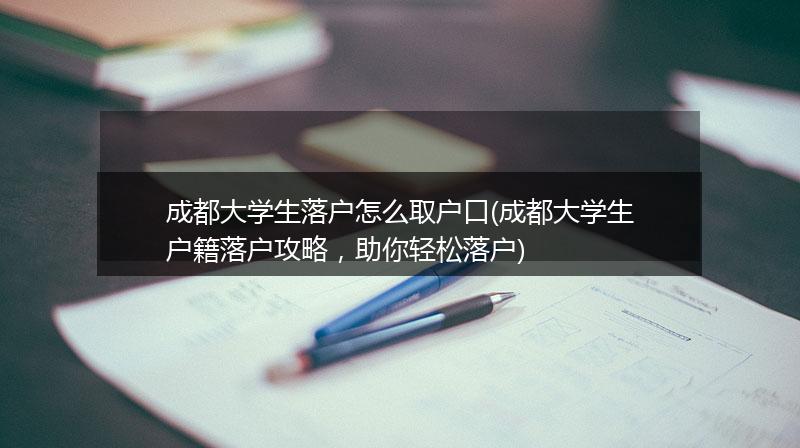 成都大学生落户怎么取户口(成都大学生户籍落户攻略，助你轻松落户)