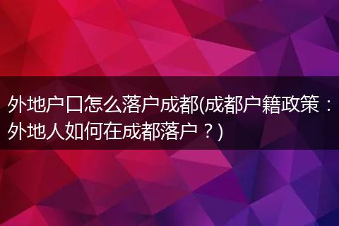 外地户口怎么落户成都(成都户籍政策：外地人如何在成都落户？)