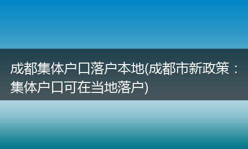 成都集体户口落户本地(成都市新政策：集体户口可在当地落户)