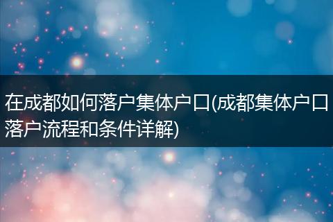 在成都如何落户集体户口(成都集体户口落户流程和条件详解)