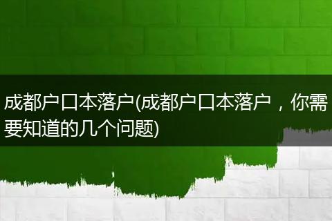 成都户口本落户(成都户口本落户，你需要知道的几个问题)