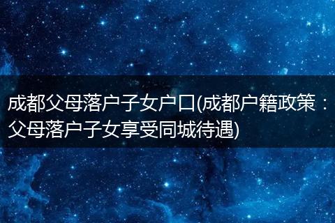 成都父母落户子女户口(成都户籍政策：父母落户子女享受同城待遇)