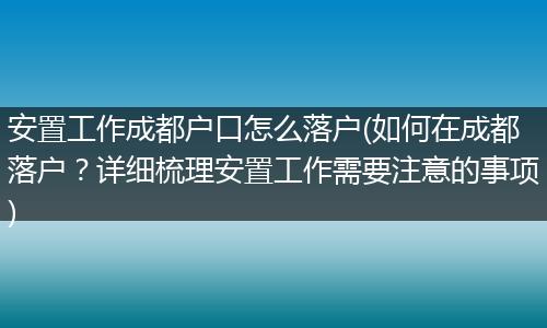 安置工作成都户口怎么落户(如何在成都落户？详细梳理安置工作需要注意的事项)