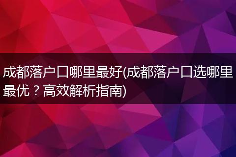 成都落户口哪里最好(成都落户口选哪里最优？高效解析指南)