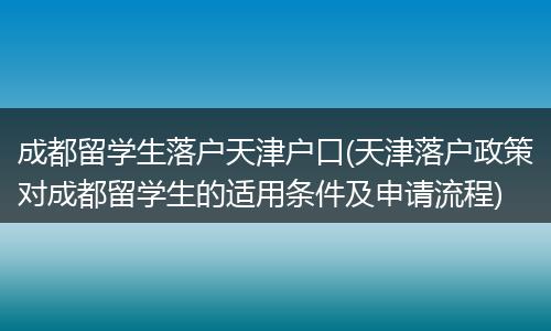 成都留学生落户天津户口(天津落户政策对成都留学生的适用条件及申请流程)
