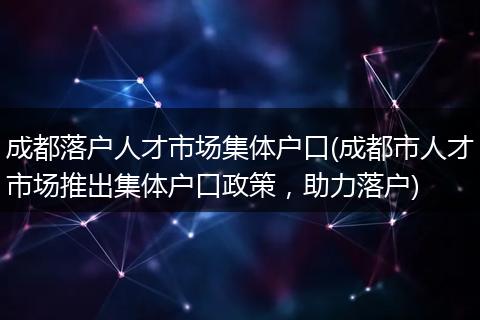 成都落户人才市场集体户口(成都市人才市场推出集体户口政策，助力落户)
