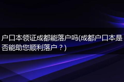 户口本领证成都能落户吗(成都户口本是否能助您顺利落户？)