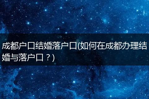 成都户口结婚落户口(如何在成都办理结婚与落户口？)