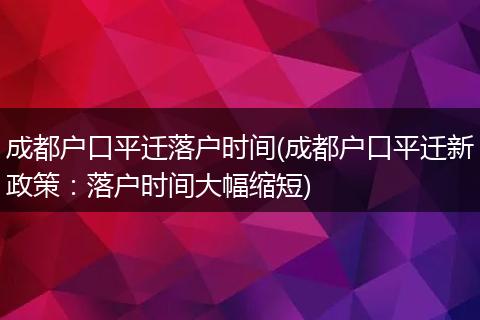 成都户口平迁落户时间(成都户口平迁新政策：落户时间大幅缩短)