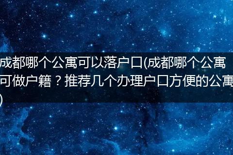 成都哪个公寓可以落户口(成都哪个公寓可做户籍？推荐几个办理户口方便的公寓)