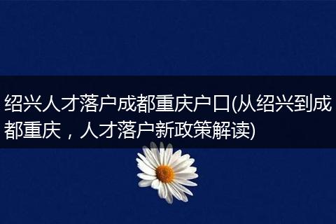绍兴人才落户成都重庆户口(从绍兴到成都重庆，人才落户新政策解读)