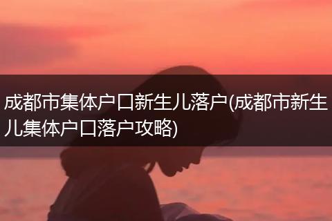 成都市集体户口新生儿落户(成都市新生儿集体户口落户攻略)