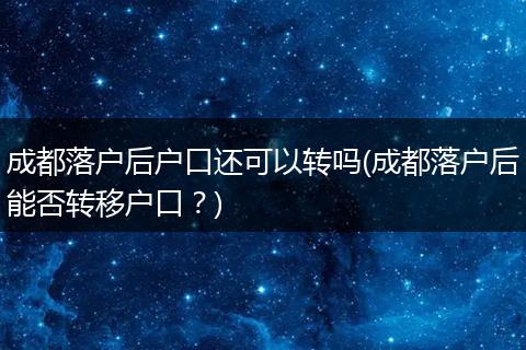 成都落户后户口还可以转吗(成都落户后能否转移户口？)