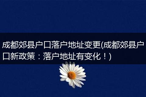 成都郊县户口落户地址变更(成都郊县户口新政策：落户地址有变化！)