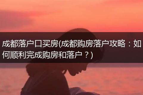 成都落户口买房(成都购房落户攻略：如何顺利完成购房和落户？)
