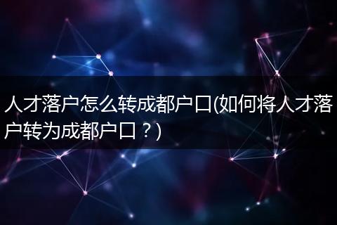 人才落户怎么转成都户口(如何将人才落户转为成都户口？)