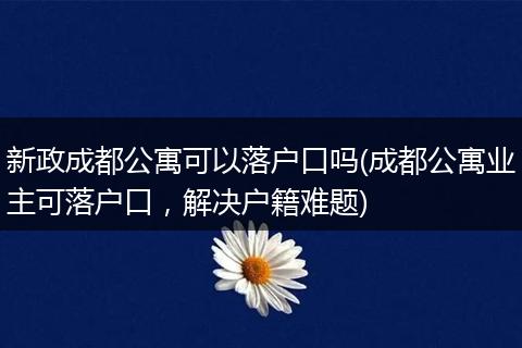 新政成都公寓可以落户口吗(成都公寓业主可落户口，解决户籍难题)