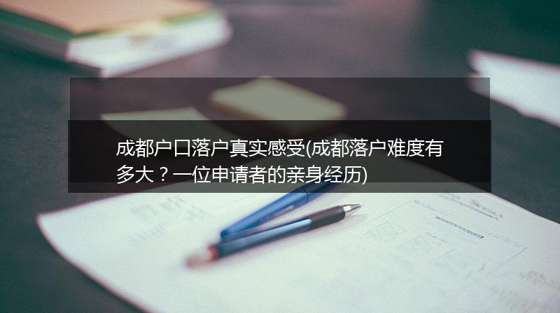 成都户口落户真实感受(成都落户难度有多大？一位申请者的亲身经历)