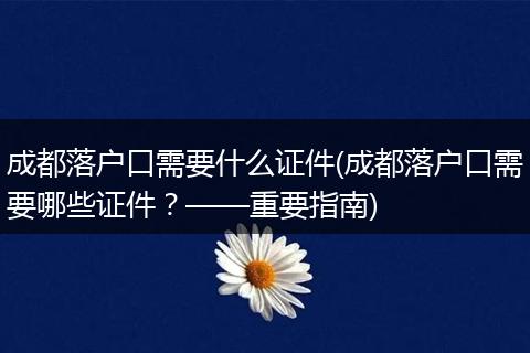 成都落户口需要什么证件(成都落户口需要哪些证件？——重要指南)