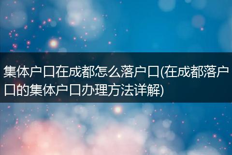 集体户口在成都怎么落户口(在成都落户口的集体户口办理方法详解)