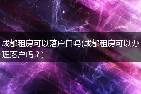 成都租房可以落户口吗(成都租房可以办理落户吗？)